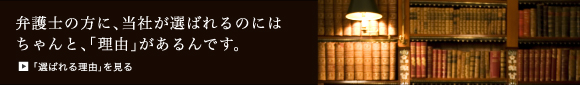 弁護士の方に、当社が選ばれるのにはちゃんと、「理由」があるんです。「選ばれる理由」を見る