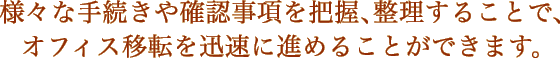 様々な手続きや確認事項を把握、整理することで、オフィス移転を迅速に進めることができます。